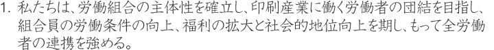 私たちは、労働組合の主体性を確立し、印刷産業に働く労働者　の団結を目指し、組合員の労働条件の向上、福利の拡大と社会的地位向上を期し、もって全労働者の連携を強める。