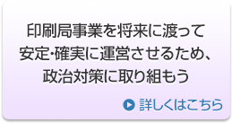印刷局事業を将来に渡って安定・確実に運営させるため、政治対策に取り組もう