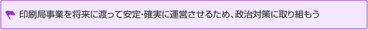 印刷局事業を将来に渡って安定・確実に運営させるため、政治対策に取り組もう